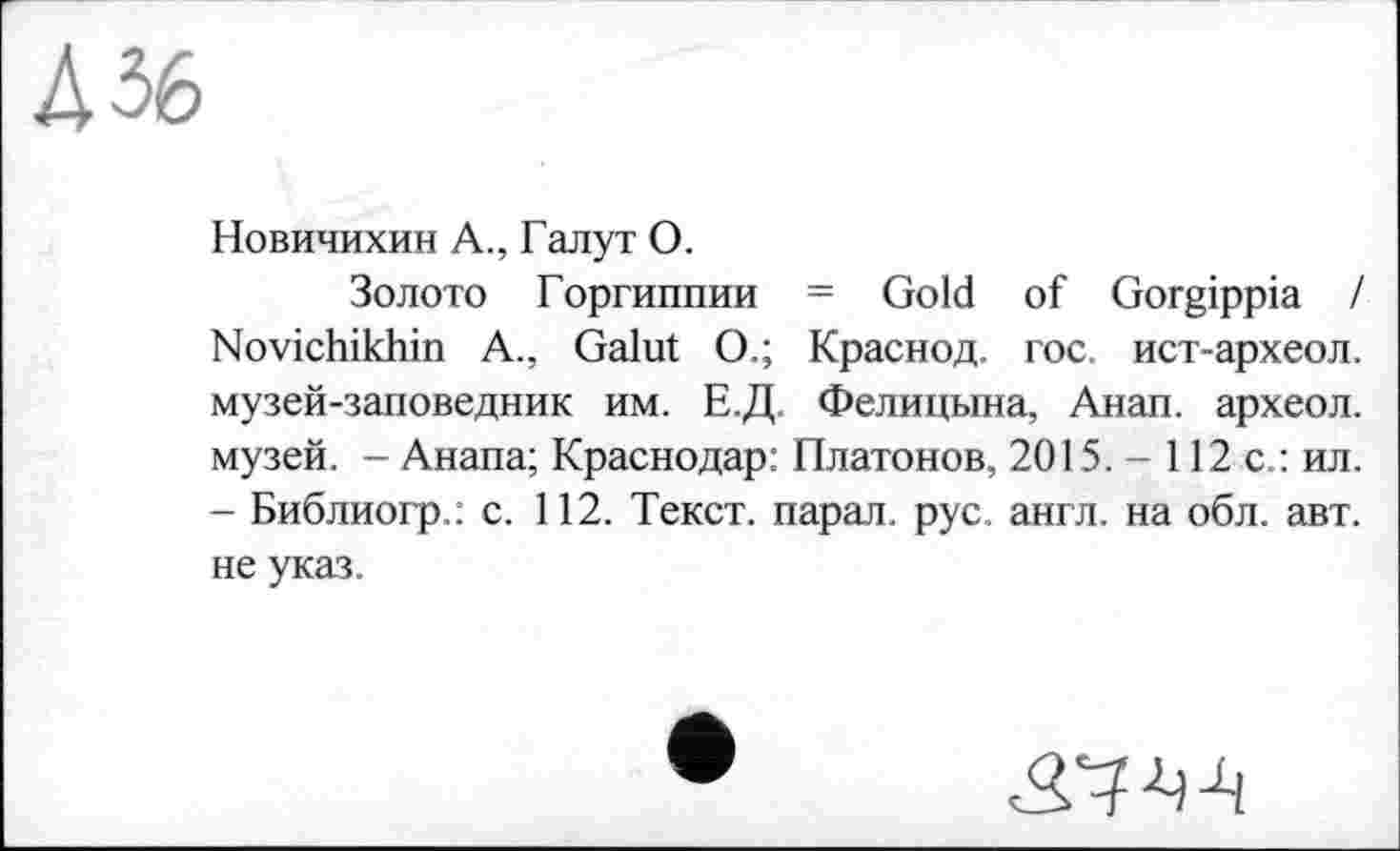 ﻿Дбб
Новичихин А., Галут О.
Золото Горгиппии = Gold of Gorgippia / Novichikhin A., Galut О.; Краснод. гос. ист-археол. музей-заповедник им. Е.Д. Фелицына, Анап. археол. музей. - Анапа; Краснодар: Платонов, 2015. - 112 с.: ил. - Библиогр.: с. 112. Текст, парал. рус. англ, на обл. авт. не указ.
